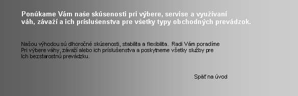 Textov� pole: 	Pon�kame V�m na�e sk�senosti pri v�bere, servise a vyu��van�	v�h, z�va�� a ich pr�slu�enstva pre v�etky typy obchodn�ch prev�dzok.	Na�ou v�hodou s� dlhoro�n� sk�senosti, stabilita a flexibilita.  Radi V�m porad�me	Pri v�bere v�hy, z�va�� alebo ich pr�slu�enstva a poskytneme v�etky slu�by pre	Ich bezstarostn� prev�dzku.										Sp� na �vod